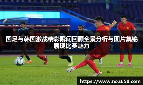 国足与韩国激战精彩瞬间回顾全景分析与图片集锦展现比赛魅力